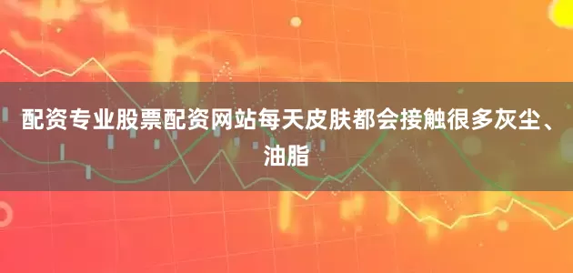 配资专业股票配资网站每天皮肤都会接触很多灰尘、油脂